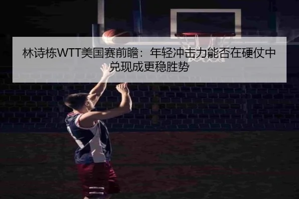 林诗栋WTT美国赛前瞻：年轻冲击力能否在硬仗中兑现成更稳胜势